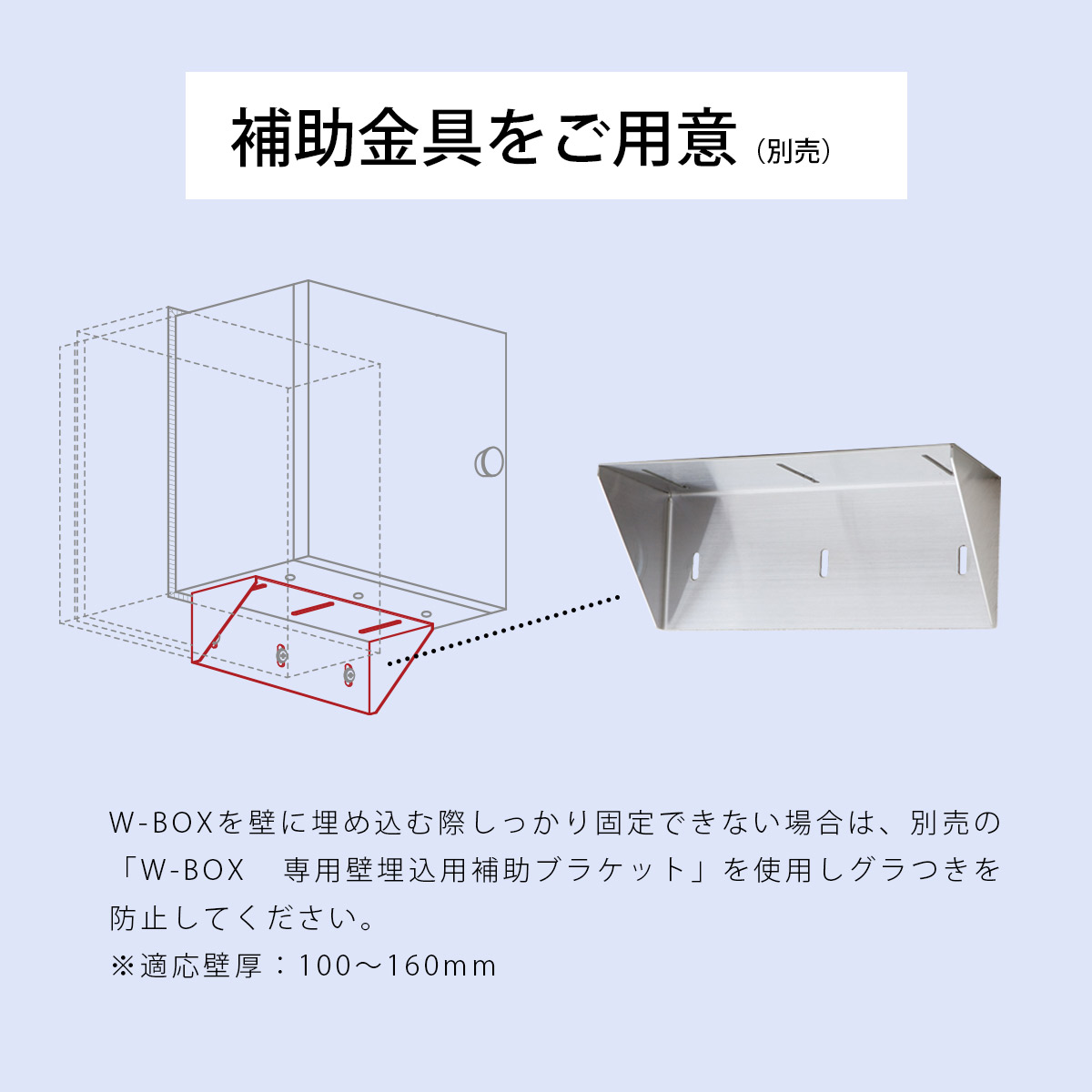 W-BOXを壁に埋め込む際しっかり固定できない場合は、別売の「W-BOX 専用壁埋込用補助ブラケット」を使用しグラつきを防止してください。※適応壁厚：100～160mm