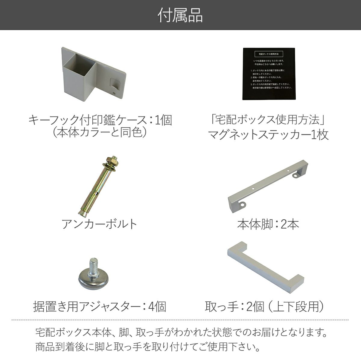 付属品の説明。キーフック付印鑑ケース1個、宅配ボックス使用方法のマグネットステッカー1枚、アンカーボルト、本体脚2本、据置き用アジャスター4個、取っ手2個。宅配ボックス本体と脚、取っ手がわかれた状態でのお届けとなります。商品到着後に脚、取っ手を取り付けてご使用下さい。