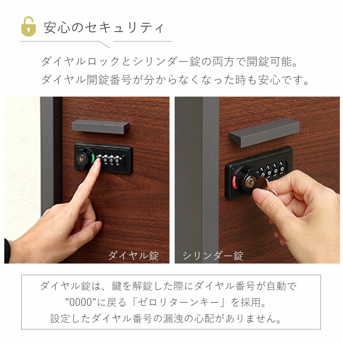 安心のセキュリティ。ダイヤルロックとシリンダー錠の両方で開錠可能。ダイヤル開錠番号が分からなくなった時も安心です。ダイヤル錠は、鍵を開錠した際にダイヤル番号が自動で「0000」に戻る「セロリターンキー」を採用。設定したダイヤル番号の漏洩の心配がありません。