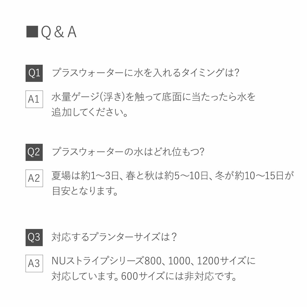 Q1.水を入れるタイミングは? 水量ゲージを触って底面に当たったら水を入れてください。 Q2.水はどれ位もつ? 夏場は1?3日、春と秋は5?10日、冬は10?15日程度。 Q3.対応プランターは？ NUストライプシリーズ800、1000、1200サイズ。