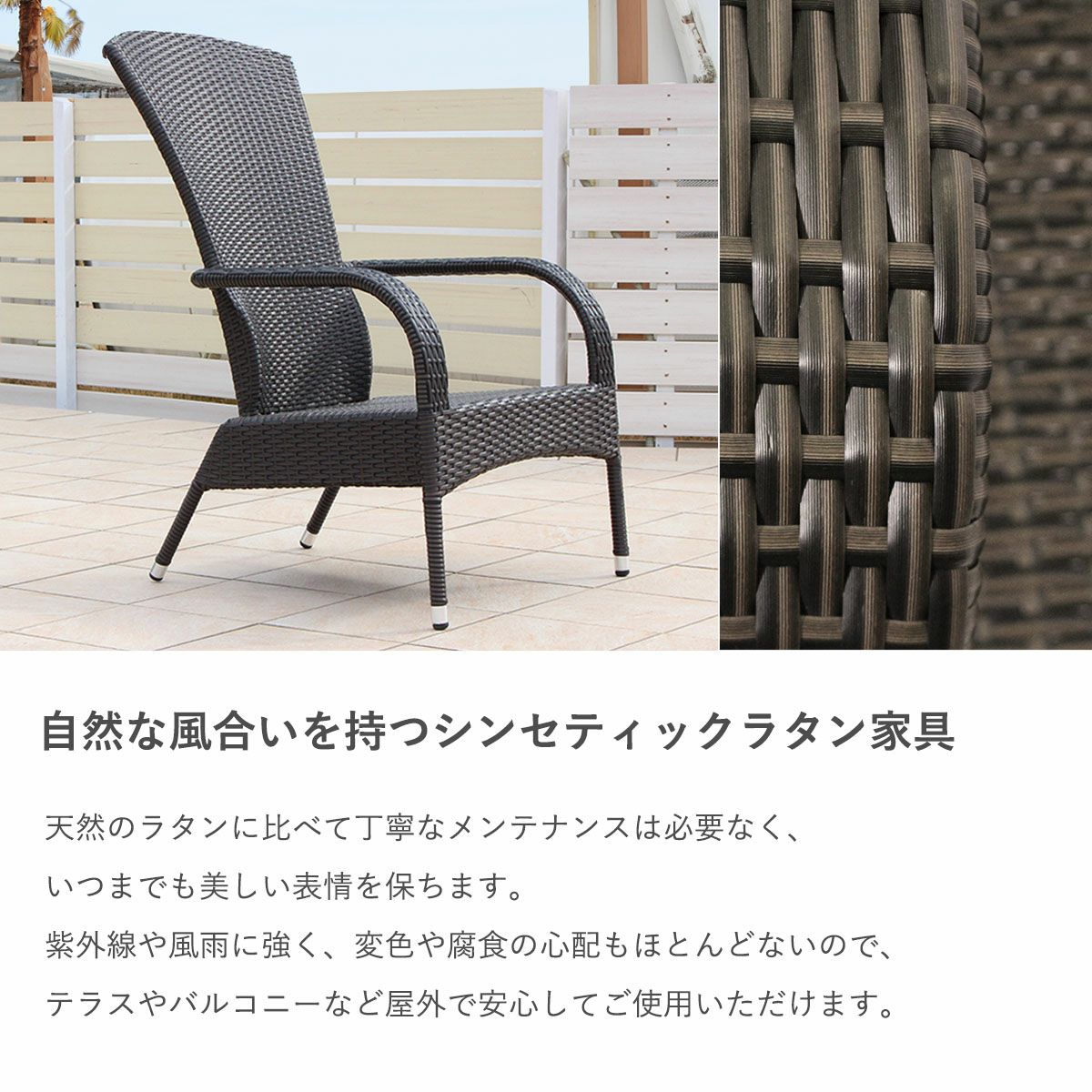 自然な風合いを持つシンセティックラタン家具。天然のラタンに比べて丁寧なメンテナンスは必要なく、いつまでも美しい表情を保ちます。紫外線や風雨に強く、変色や腐食の心配もほとんどないので、テラスやバルコニーなど屋外で安心してご使用いただけます。