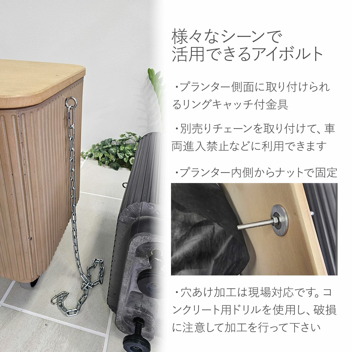 様々なシーンで活用できるアイボルト。プランター側面に取り付けられるリングキャッチ付き金具。別売りチェーンを取り付けて、車両進入禁止などに利用できます。プランター内側からナットで固定。穴あけ加工は現場対応です。