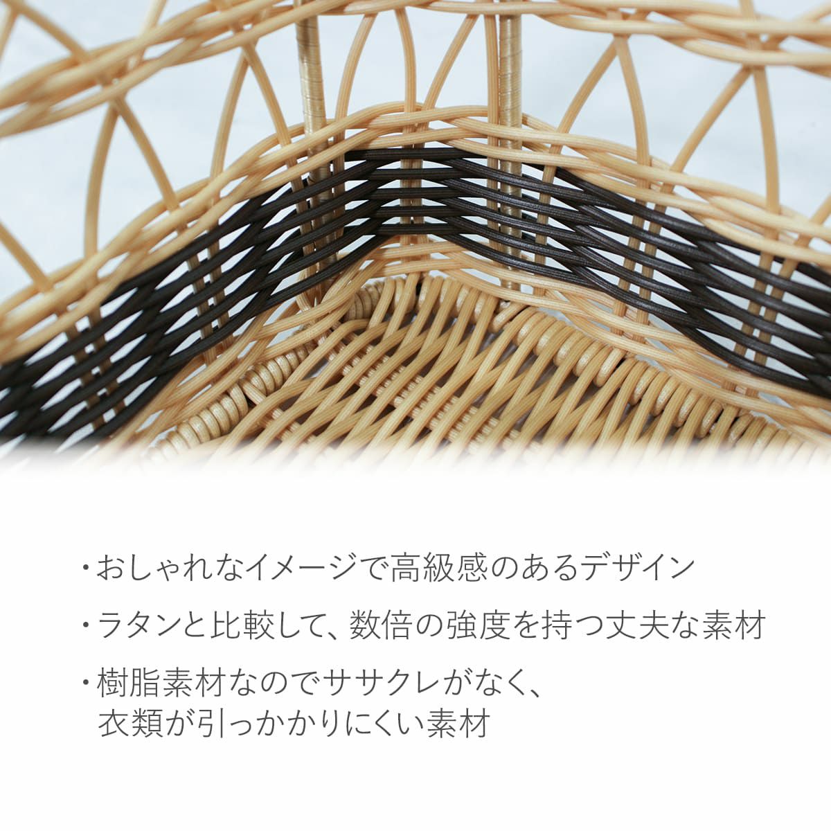 おしゃれなイメージで高級感のあるデザイン。ラタンと比較して、数倍の強度を持つ丈夫な素材です。樹脂素材なのでササクレがなく、衣類が引っかかりにくい素材です。