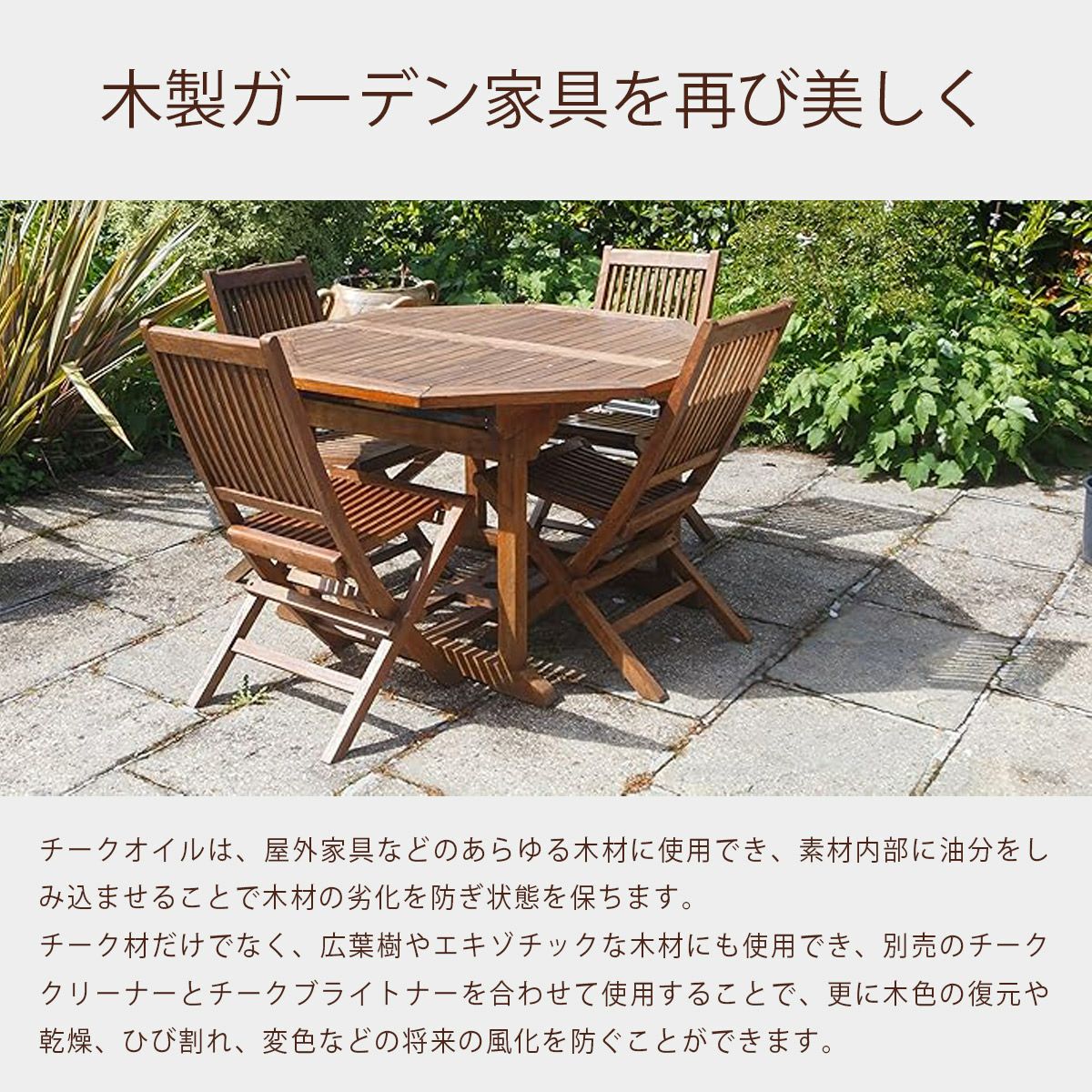 チークオイルは、屋外家具などのあらゆる木材に使用でき、素材内部に油分をしみ込ませることで木材の劣化を防ぎ状態を保ちます。