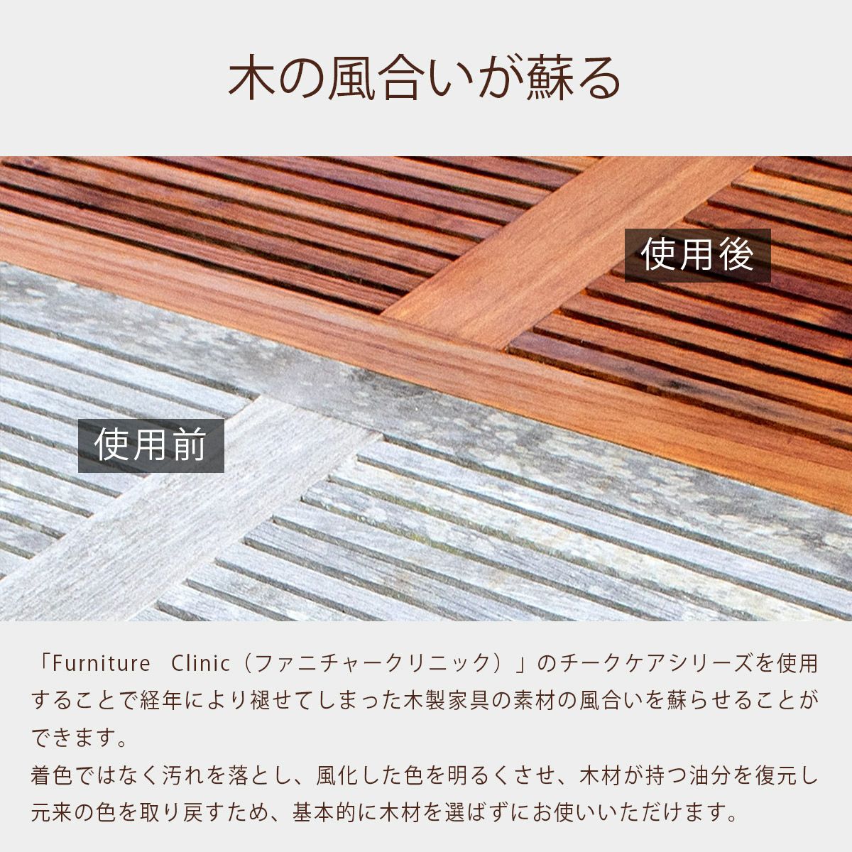 「Furniture Clinic（ファニチャークリニック）」のチークケアシリーズを使用することで経年により褪せてしまった木製家具の素材の風合いを蘇らせることができます。着色ではなく汚れを落とし、風化した色を明るくさせ、木材が持つ油分を復元し元来の色を取り戻すため、基本的に木材を選ばずにお使いいただけます。