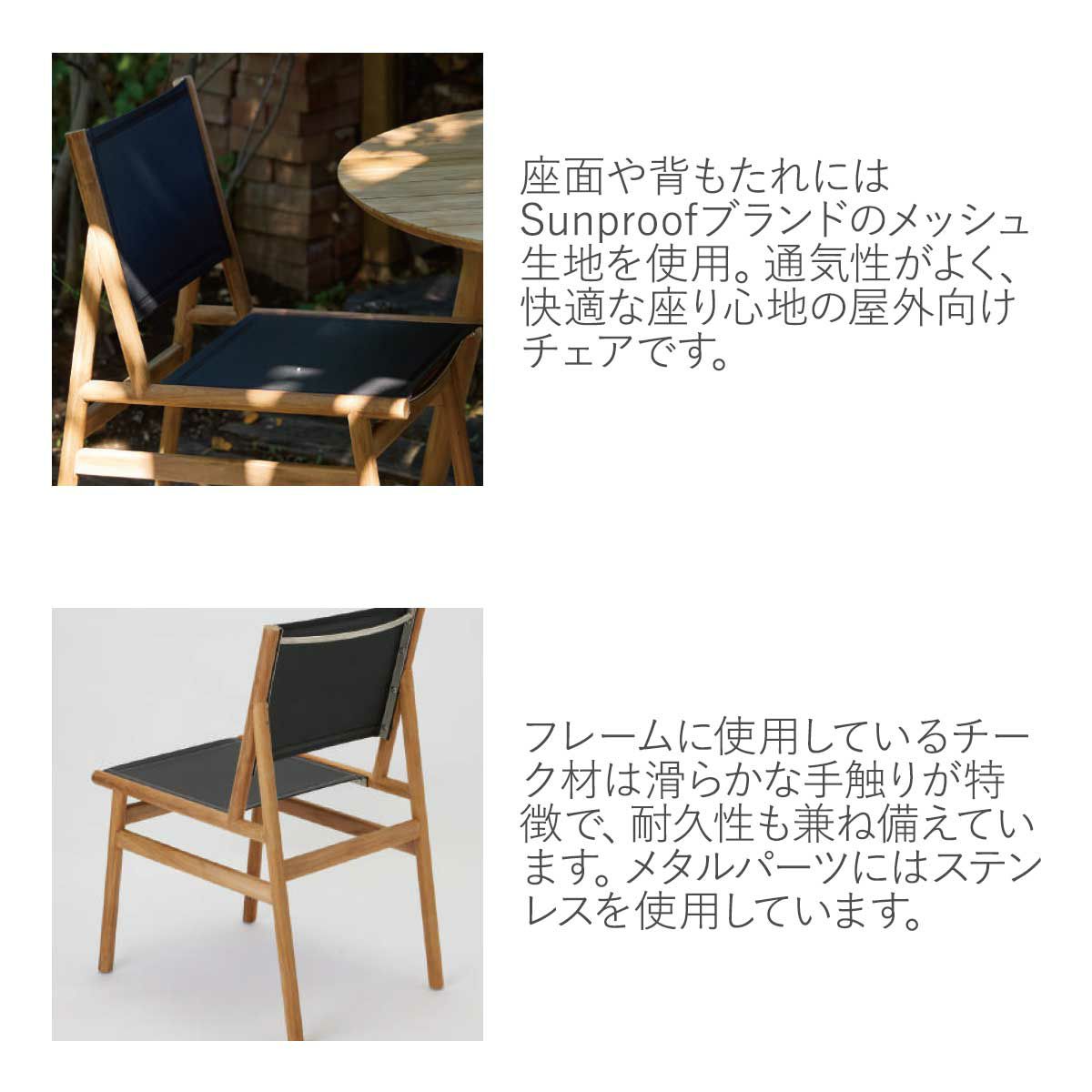 座面や背もたれにはSunproofブランドメッシュ生地を使用。通気性がよく、快適な座り心地の屋外向けチェアです。レームに使用しているチーク材は滑らかな手触りが特徴で、耐久性も兼ね備えています。メタルパーツにはステンレスを使用しています。