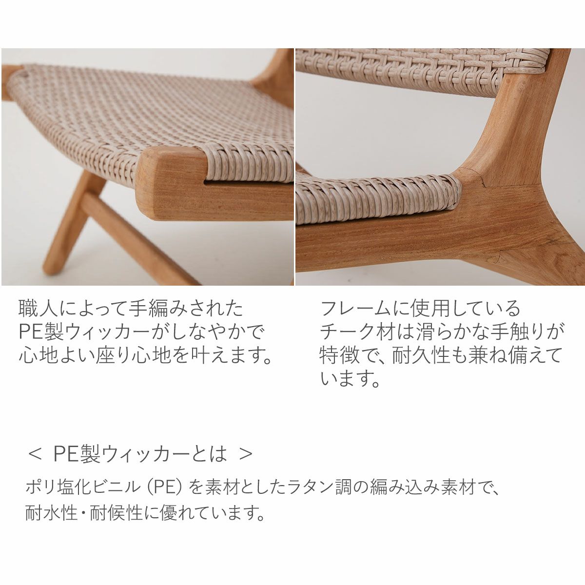 職人による手編みでPE製ウィッカーが心地よい座り心地を叶えます。フレームに使用のチーク材は滑らかな手触りが特徴で、耐久性も兼ね備えています。PE製ウィッカーとは、ポリ塩化ビニル（PE）を素材としたラタン調の編み込み素材で、耐水性・耐候性に優れています。