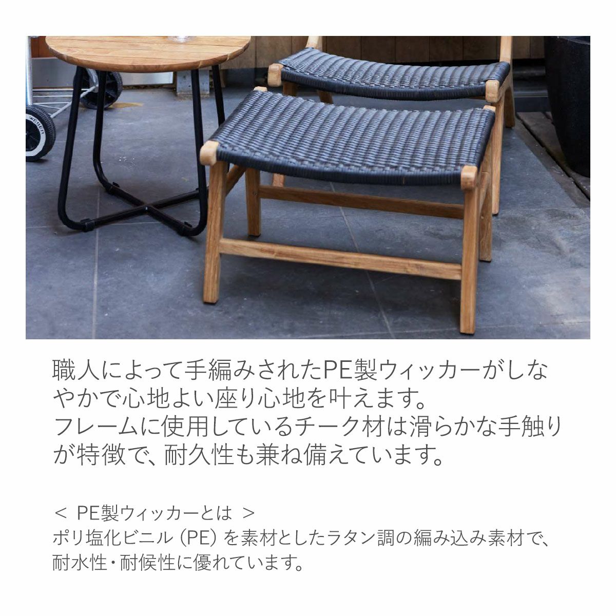 ポリ塩化ビニル（PE）を素材としたラタン調の素材を職人が手編み。耐水性・耐候性に優れており、フレームに使用しているチーク材は滑らかな手触りが特徴で、耐久性も兼ね備えています。