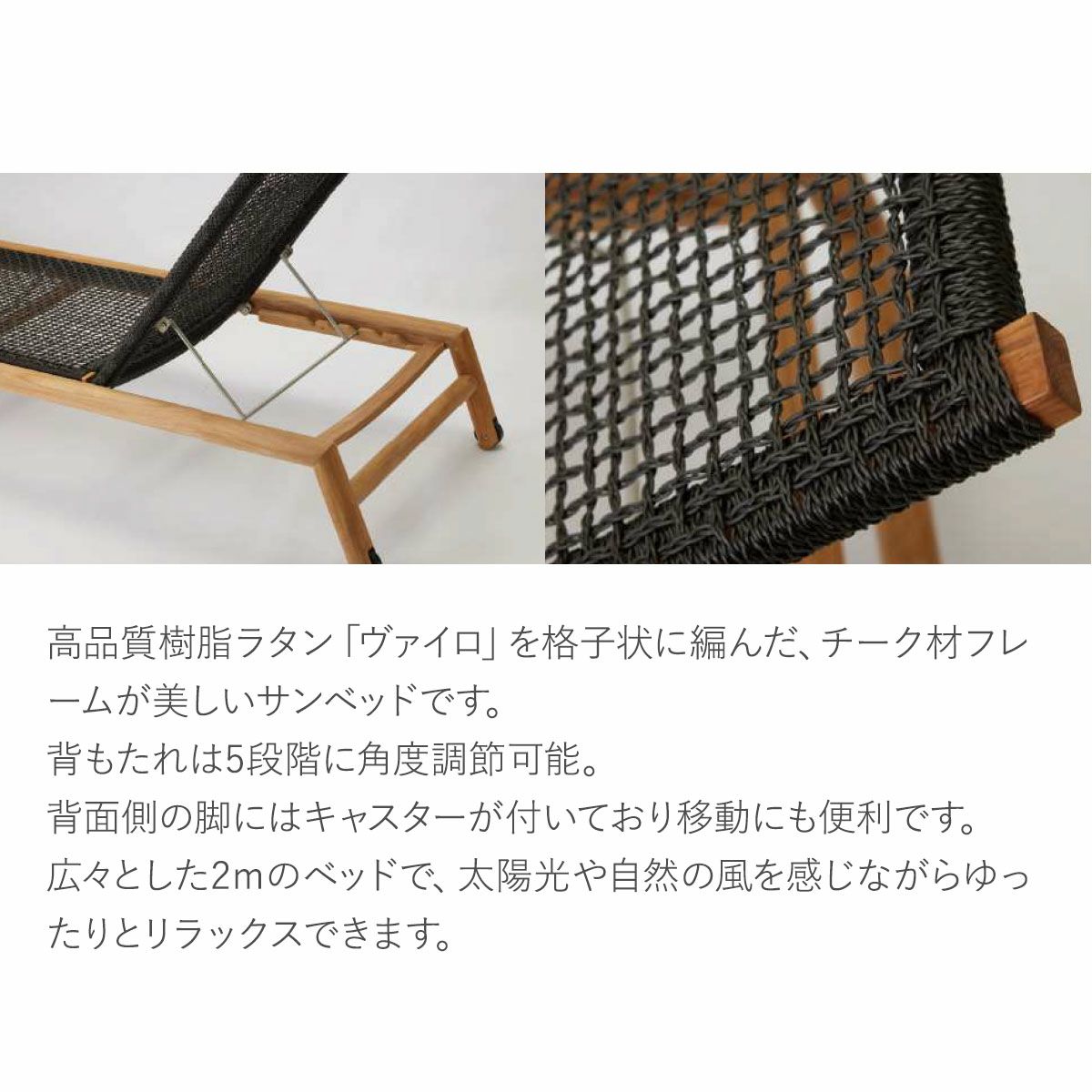 高品質樹脂ラタン「ヴァイロ」を格子状に編んだ、チーク材フレームが美しいサンベッドです。背もたれは5段階に角度調節可能。背面側の脚にはキャスターが付いており移動にも便利です。