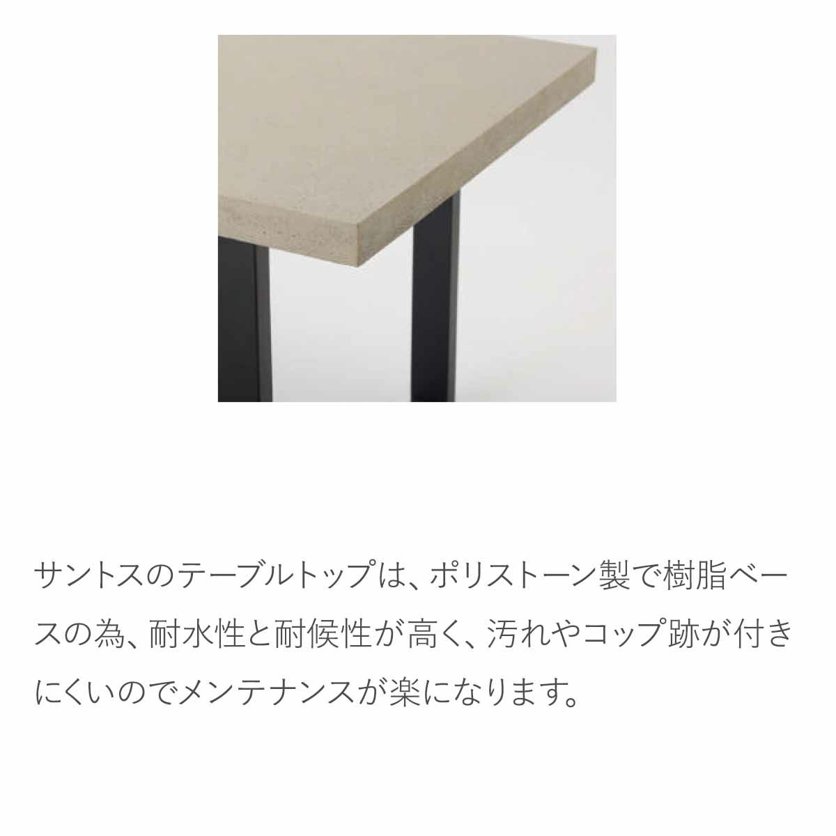 サントスのテーブルトップは、ポリストーン製で樹脂ベースの為、耐水性と耐候性が高く、汚れやコップ跡が付きにくいのでメンテナンスが楽になります。