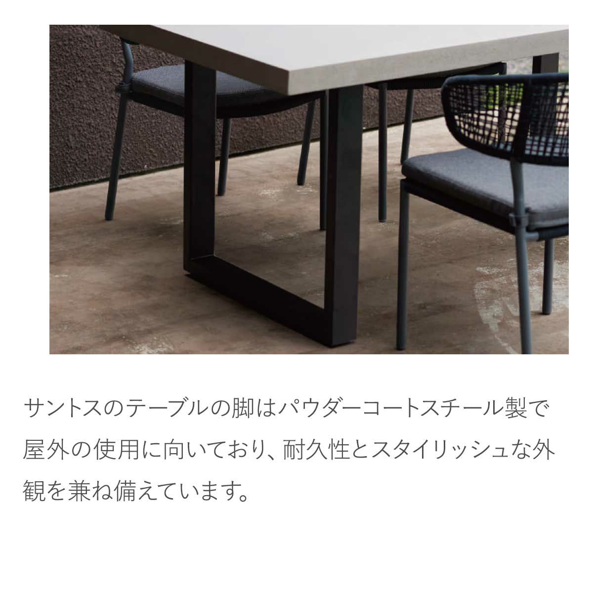 サントスのテーブルの脚はパウダーコートスチール製で屋外の使用に向いており、耐久性とスタイリッシュな外観を兼ね備えています。