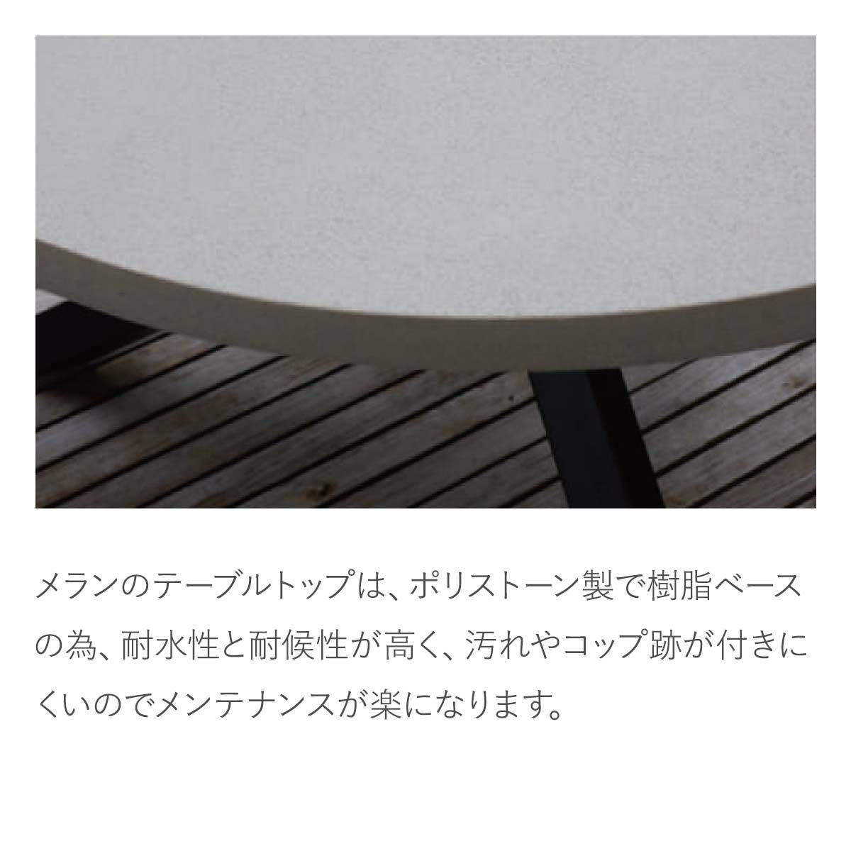 メランのテーブルトップは、ポリストーン製です。樹脂ベースの為、耐水性と耐候性が高く、汚れやコップ跡が付きにくいのでメンテナンスが楽になります。天板のカラーはアイボリーです。