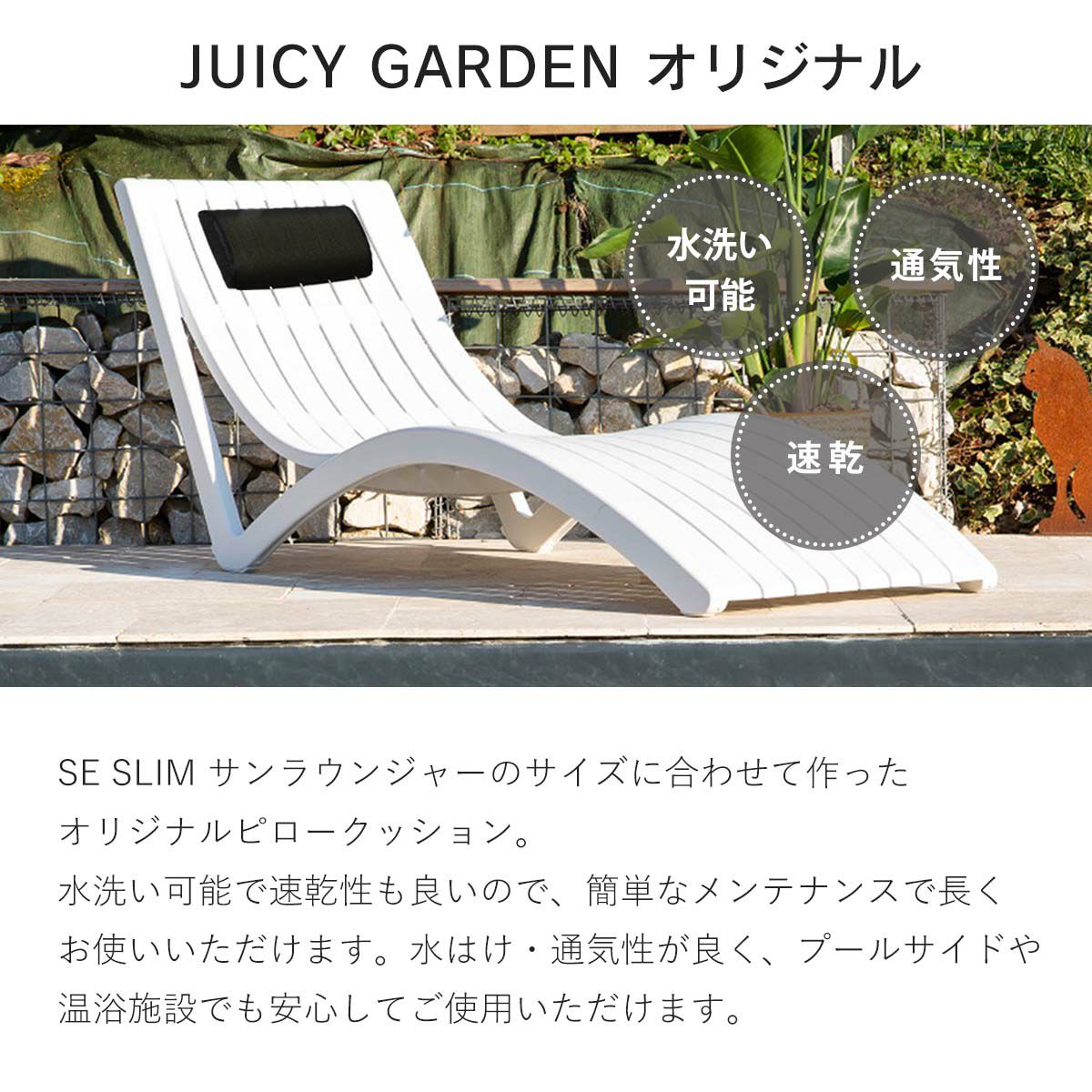 SE SLIM サンラウンジャーのサイズに合わせて作ったオリジナルピロークッション。水洗い可能で速乾性も良いので、簡単なメンテナンスで長くお使いいただけます。水はけ・通気性が良く、プールサイドや温浴施設でも安心してご使用いただけます。