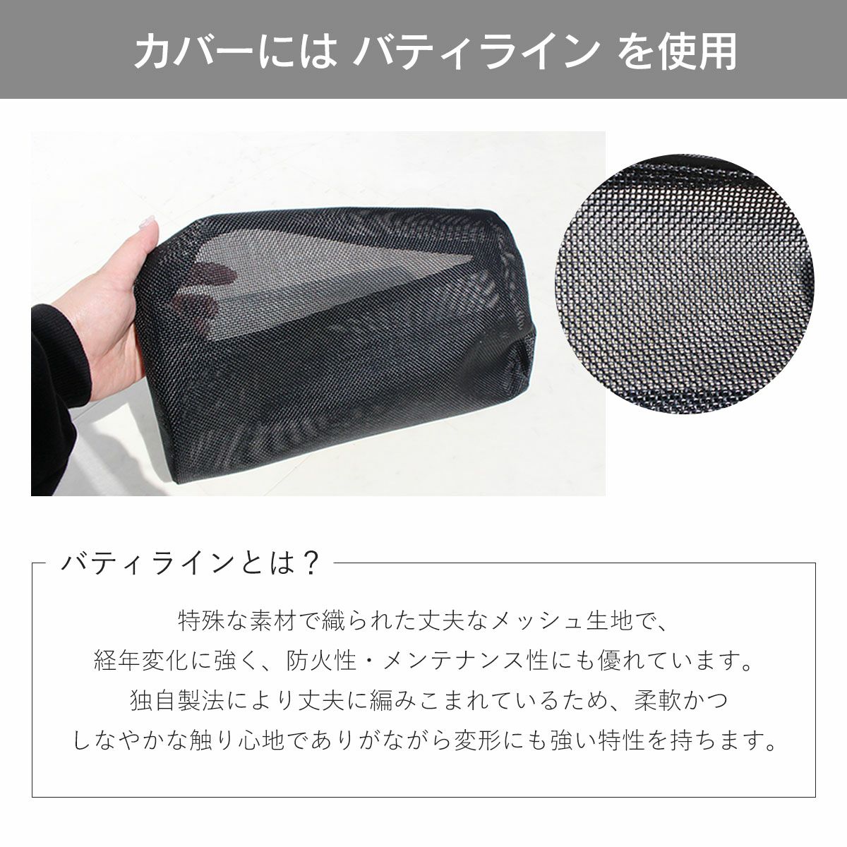 カバーにはバティラインを使用。バティラインとは？特殊な素材で織られた丈夫なメッシュ生地で、経年変化に強く、防火性・メンテナンス性にも優れています。独自製法により丈夫に編み込まれているため、柔軟かつしなやかな触り心地でありながら変形にも強い特性を持ちます。
