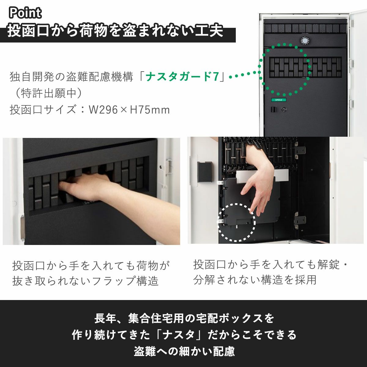 ナスタが独自開発した盗難配慮機構「ナスタガード7」は、宅配ボックスの投函口から手を入れても荷物が抜き取られない安心構造。また、投函口から手を入れて、内扉のロックを開錠・分解されない仕組みになっています。