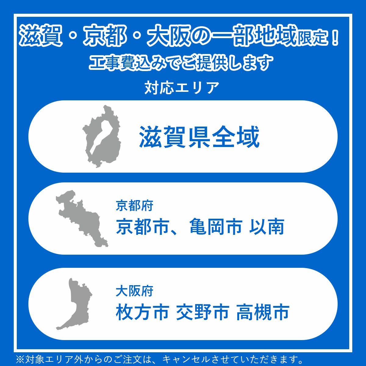 工事対象エリア。滋賀県全域、京都府京都市と亀岡市以南、大阪府交野市、枚方市、高槻市。対象エリア外からの注文はキャンセルとなります。