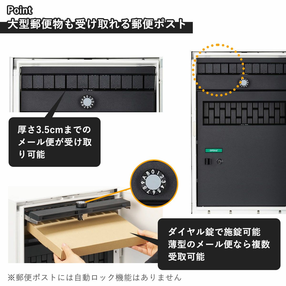郵便ポストの特徴。厚さ3.5cmまでのメール便が受け取れる、大容量の郵便ポストです。施錠はダイヤル錠なので、鍵を持ち歩いたり、紛失する心配がありません。