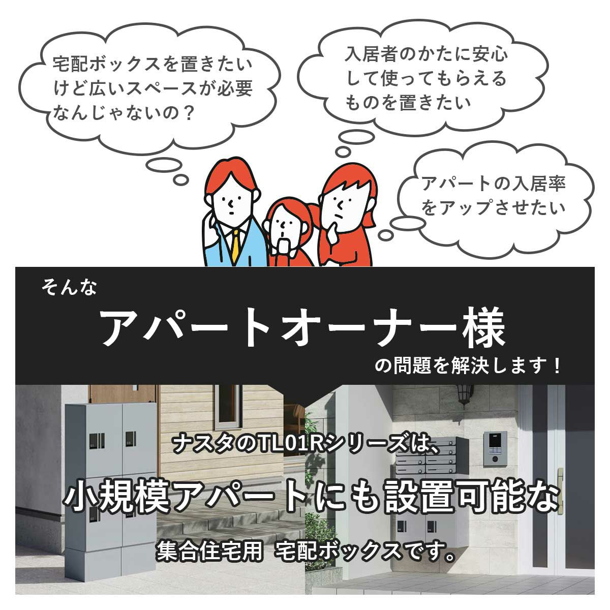 ・宅配ボックスを置きたいけど広いスペースが必要なんじゃないの？・アパートの入居率や満足度をアップさせたい。そんなアパートのオーナー様の問題を解決します！ナスタのTL01Rシリーズは小規模アパートにも設置可能な集合住宅用宅配ボックスです。
