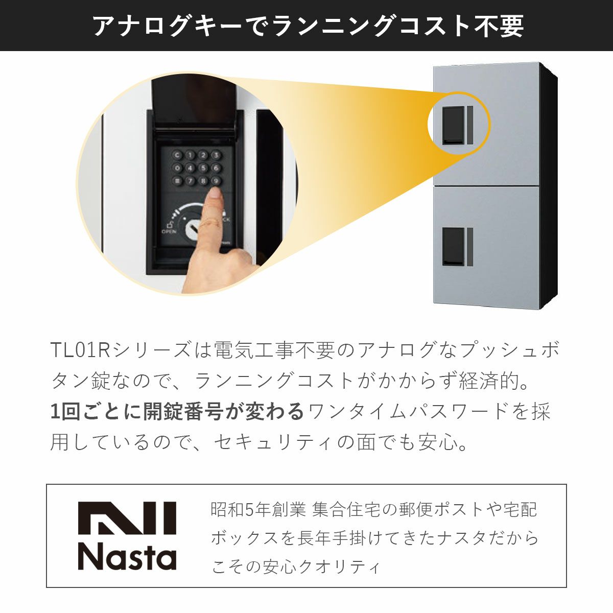 TL01Rは電気工事不要のアナログなプッシュボタン錠なのでランニングコストがかからず経済的。昭和5年創業　集合住宅の郵便ポスト、宅配ボックスを長年手掛けてきたナスタだからこその安心クオリティ。