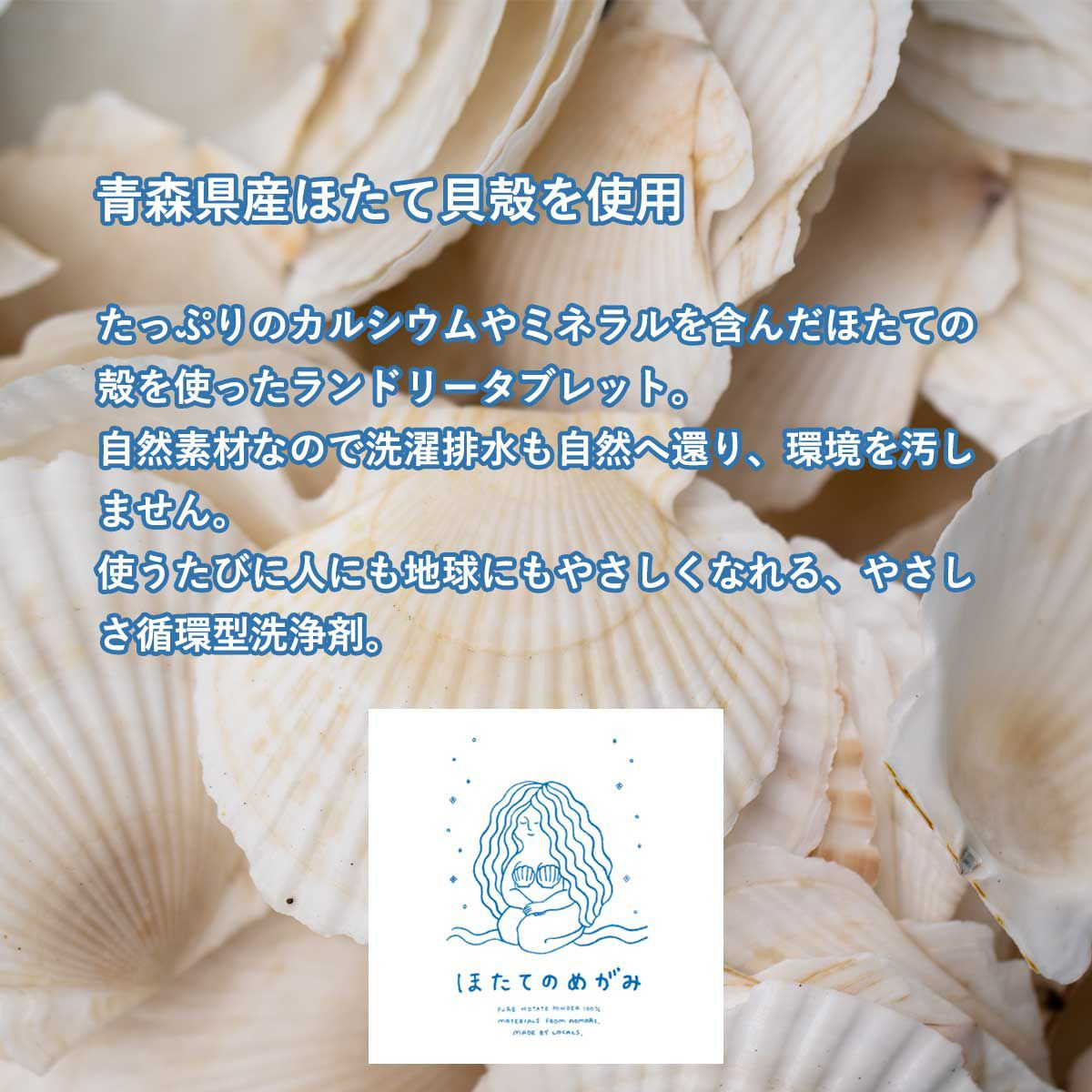 青森県産ほたて貝殻を使用。たっぷりのカルシウムやミネラルを含んだほたての殻を使ったランドリータブレット。自然素材なので洗濯排水も自然へ還り、環境を汚しません。使うたびに人にも地球にも優しくなれる、優しさ循環型洗浄剤。