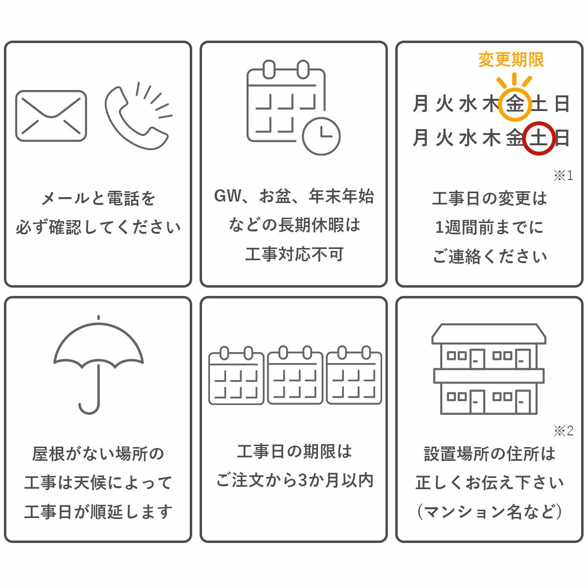 注意事項。メールと電話を必ず確認してください。長期休暇中は工事対応不可。工事日の変更は1週間前までにご連絡ください。雨天、荒天の場合は工事日が順延します。工事日の機嫌はご注文から3か月以内。設置場所の住所は正しくお伝えください。