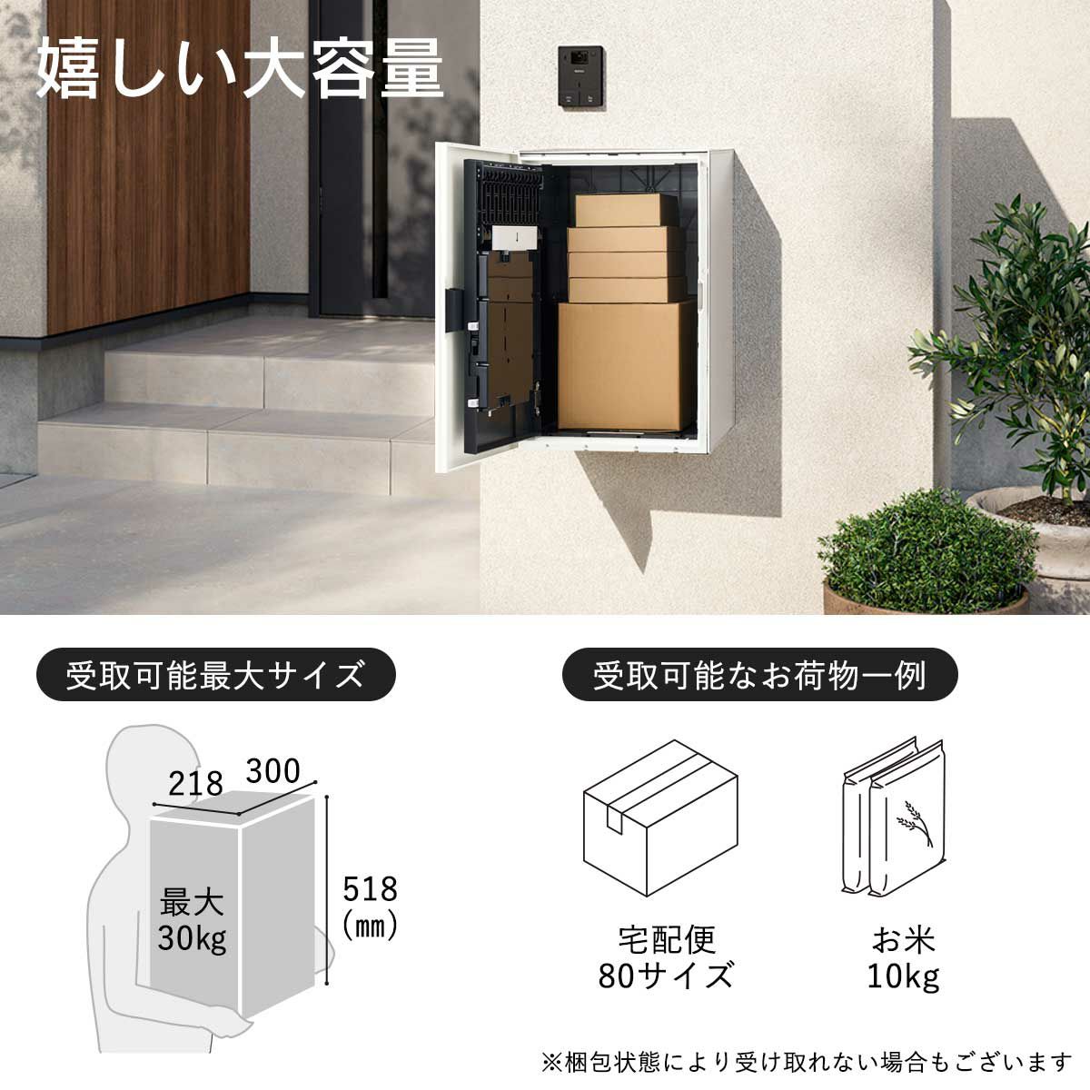 幅300×高さ518×奥行218mmまでのお荷物が受け取り可能。受取り可能耐荷重は最大30kgです。80サイズの宅配便やお米10kgくらいが受け取れる目安です。※梱包状態により受け取れないお荷物もございます。