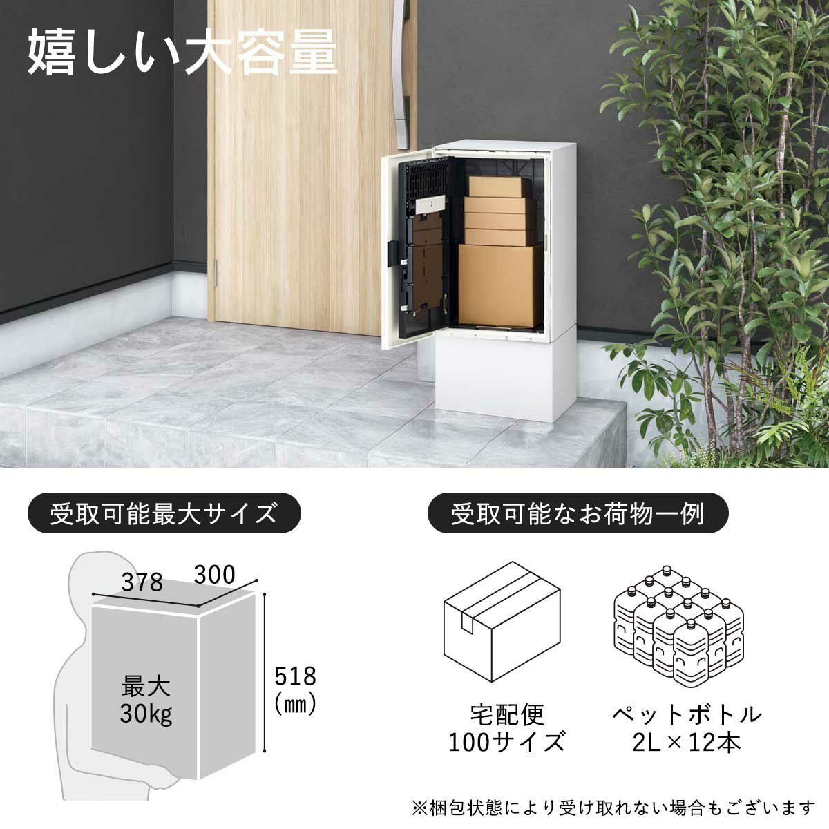 幅300×高さ518×奥行378mmまでのお荷物が受け取り可能。受取り可能耐荷重は最大30kgです。100サイズの宅配便やペットボトル2L×12本くらいが受け取れる目安です。※梱包状態により受け取れないお荷物もございます。